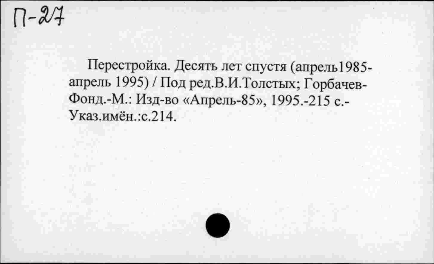 ﻿Перестройка. Десять лет спустя (апрель1985-апрель 1995) / Под ред.В.И.Толстых; Горбачев-Фонд.-М.: Изд-во «Апрель-85», 1995.-215 с,-Указ.имён.:с.214.